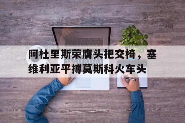 阿杜里斯荣膺头把交椅，塞维利亚平搏莫斯科火车头的简单介绍